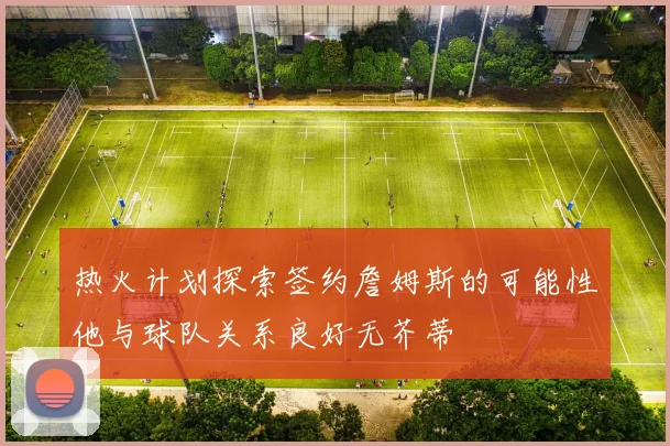 热火计划探索签约詹姆斯的可能性他与球队关系良好无芥蒂