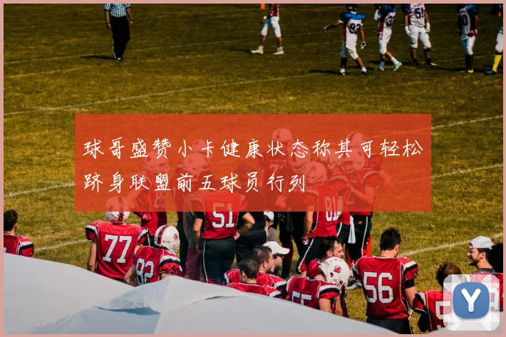 球哥盛赞小卡健康状态称其可轻松跻身联盟前五球员行列