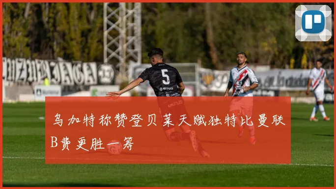 乌加特称赞登贝莱天赋独特比曼联B费更胜一筹