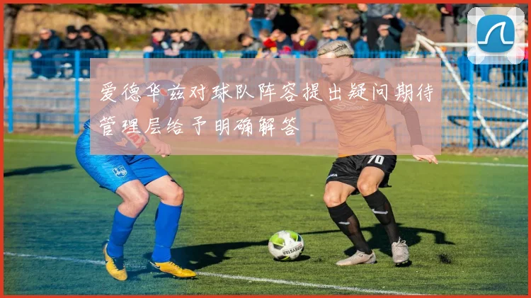 爱德华兹对球队阵容提出疑问期待管理层给予明确解答