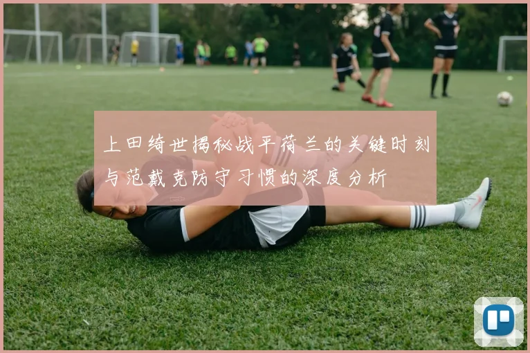 上田绮世揭秘战平荷兰的关键时刻与范戴克防守习惯的深度分析