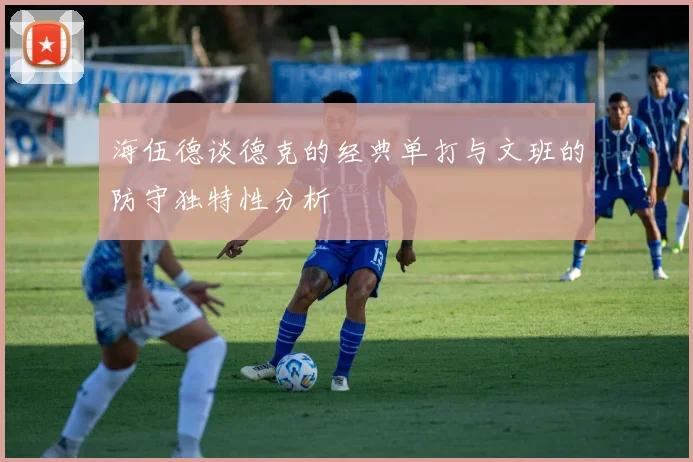 海伍德谈德克的经典单打与文班的防守独特性分析