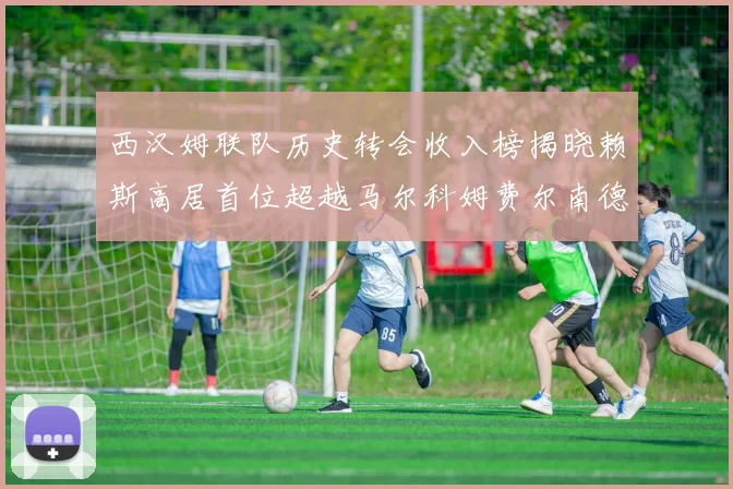 西汉姆联队历史转会收入榜揭晓赖斯高居首位超越马尔科姆费尔南德斯