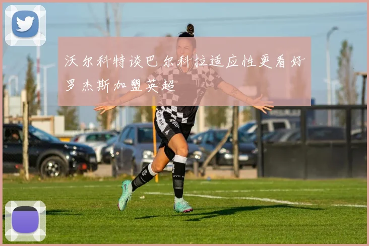 沃尔科特谈巴尔科拉适应性更看好罗杰斯加盟英超