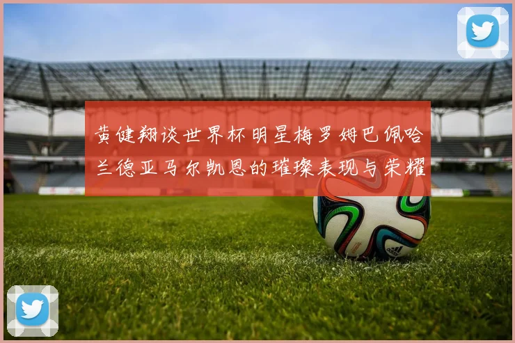 黄健翔谈世界杯明星梅罗姆巴佩哈兰德亚马尔凯恩的璀璨表现与荣耀时刻