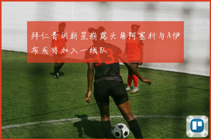 拜仁青训新星崭露头角阿塞科与A伊布或将加入一线队