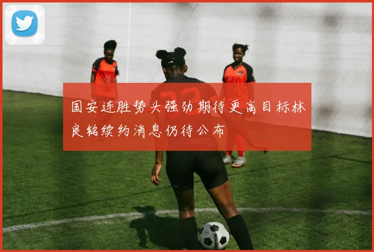 国安连胜势头强劲期待更高目标林良铭续约消息仍待公布