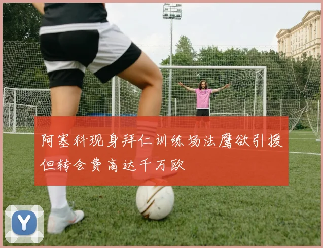 阿塞科现身拜仁训练场法鹰欲引援但转会费高达千万欧