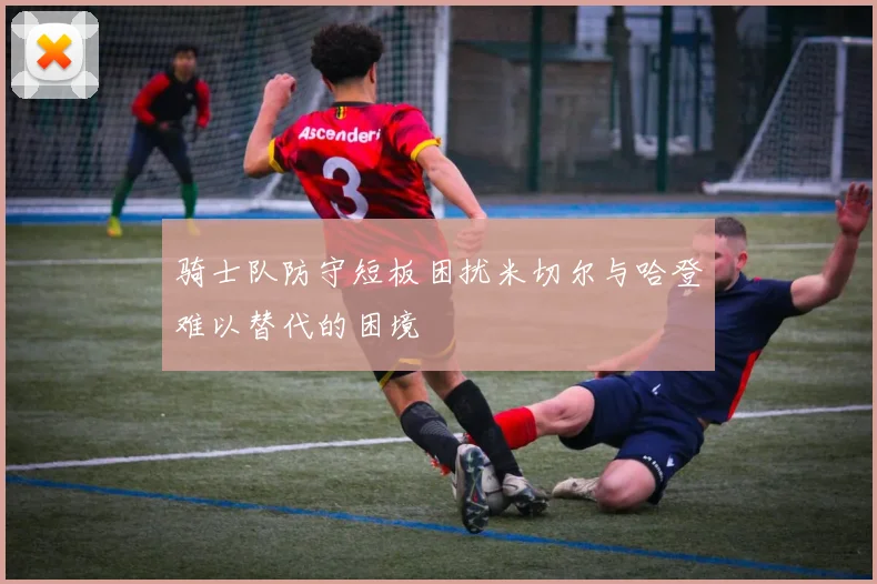 骑士队防守短板困扰米切尔与哈登难以替代的困境