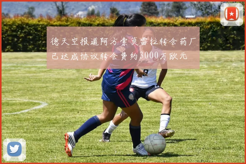 德天空报道阿方索莫雷拉转会药厂已达成协议转会费约3000万欧元