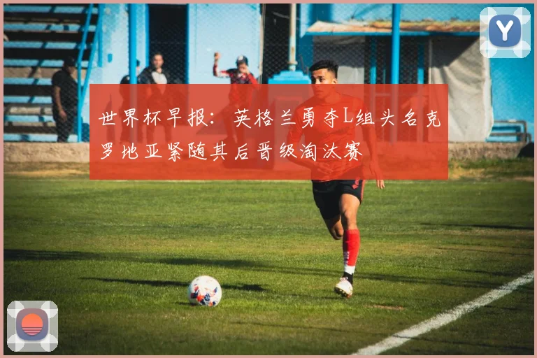 世界杯早报：英格兰勇夺L组头名克罗地亚紧随其后晋级淘汰赛